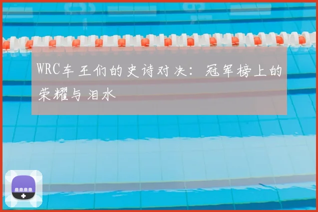 WRC车王们的史诗对决：冠军榜上的荣耀与泪水