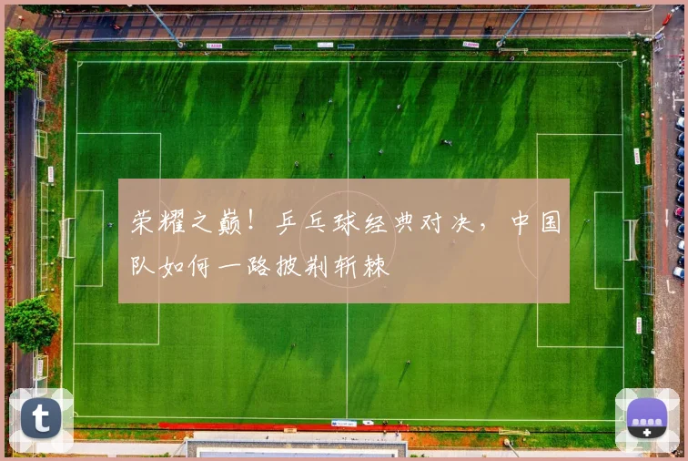 荣耀之巅！乒乓球经典对决，中国队如何一路披荆斩棘