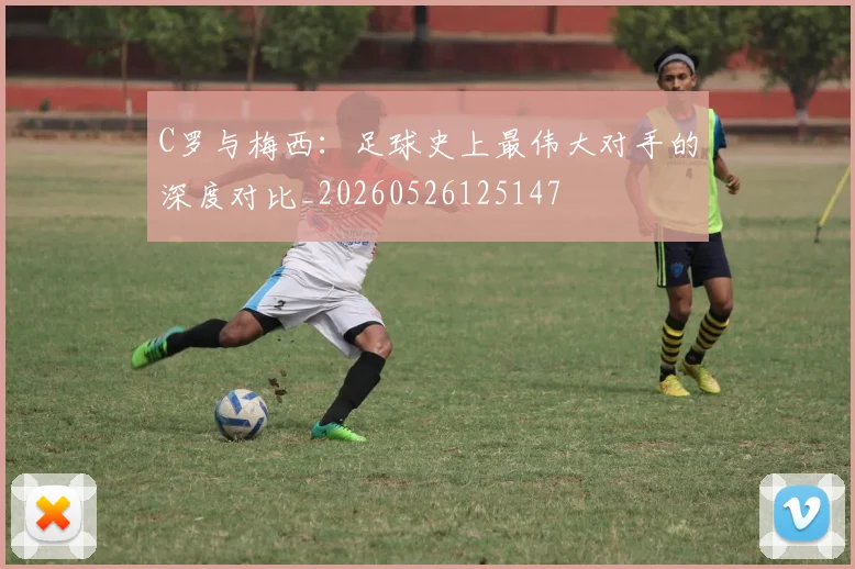 C罗与梅西：足球史上最伟大对手的深度对比_20260526125147