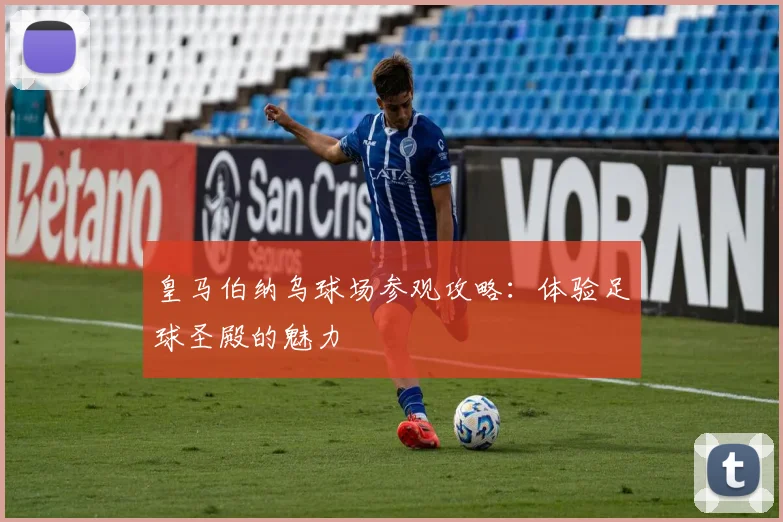 皇马伯纳乌球场参观攻略：体验足球圣殿的魅力
