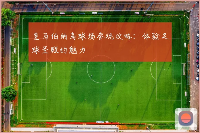 皇马伯纳乌球场参观攻略：体验足球圣殿的魅力