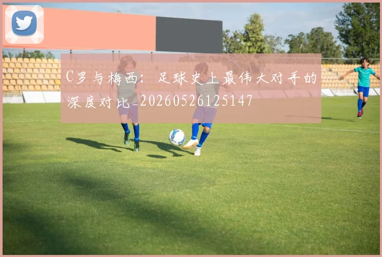 C罗与梅西:足球史上最伟大对手的深度对比_20260526125147