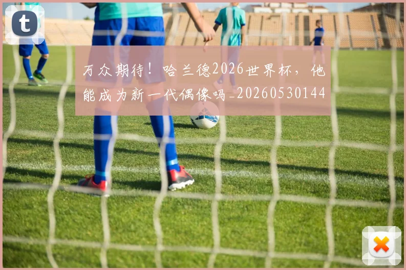 万众期待!哈兰德2026世界杯,他能成为新一代偶像吗_20260530144218_20260702173816