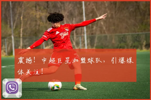 震撼！中超巨星加盟球队，引爆媒体关注！