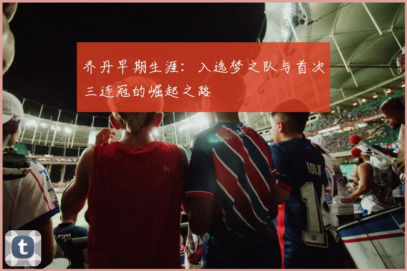 乔丹早期生涯:入选梦之队与首次三连冠的崛起之路