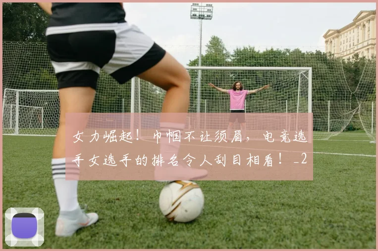 女力崛起！巾帼不让须眉，电竞选手女选手的排名令人刮目相看！_20260707022157