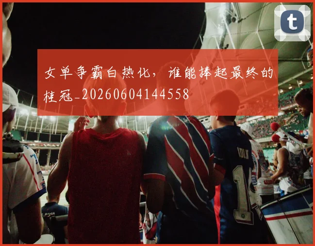 女单争霸白热化,谁能捧起最终的桂冠_20260604144558