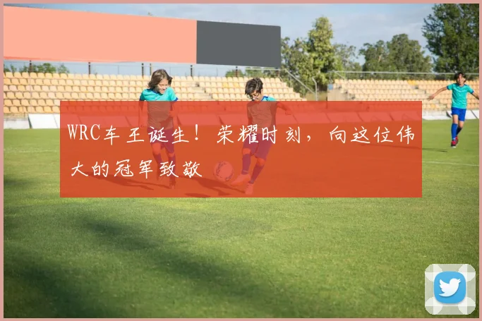 WRC车王诞生!荣耀时刻,向这位伟大的冠军致敬