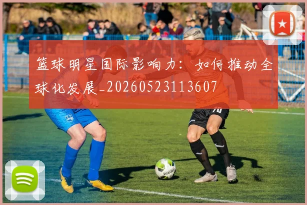 篮球明星国际影响力：如何推动全球化发展_20260523113607